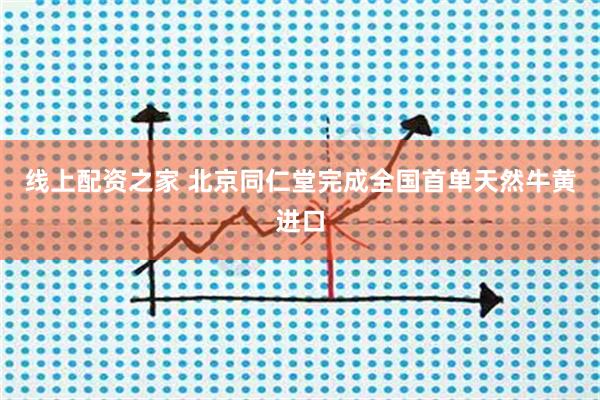 线上配资之家 北京同仁堂完成全国首单天然牛黄进口