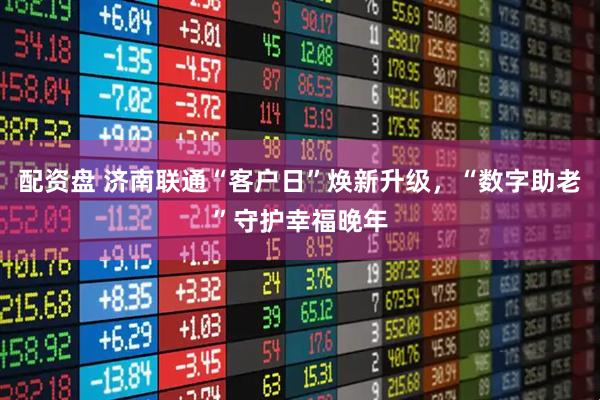 配资盘 济南联通“客户日”焕新升级，“数字助老”守护幸福晚年