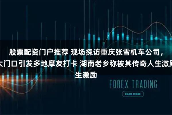 股票配资门户推荐 现场探访重庆张雪机车公司，大门口引发多地摩友打卡 湖南老乡称被其传奇人生激励