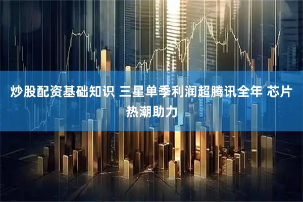 炒股配资基础知识 三星单季利润超腾讯全年 芯片热潮助力