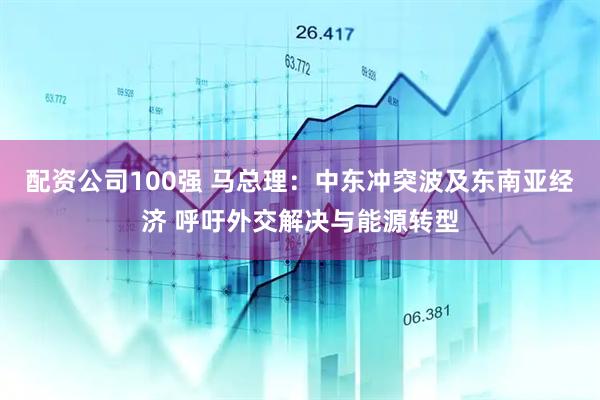 配资公司100强 马总理：中东冲突波及东南亚经济 呼吁外交解决与能源转型