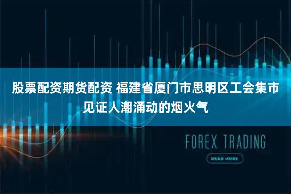 股票配资期货配资 福建省厦门市思明区工会集市见证人潮涌动的烟火气