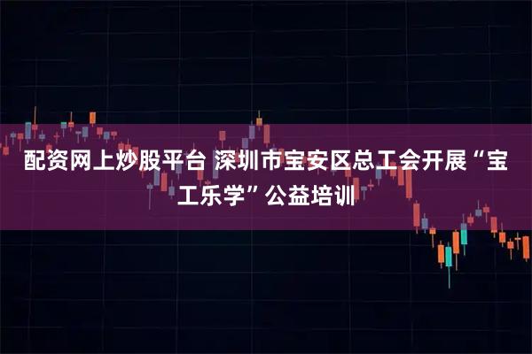 配资网上炒股平台 深圳市宝安区总工会开展“宝工乐学”公益培训