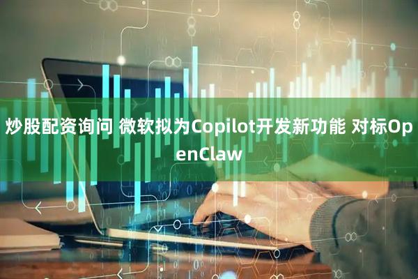 炒股配资询问 微软拟为Copilot开发新功能 对标OpenClaw