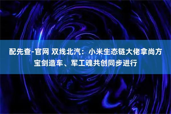 配先查-官网 双线北汽：小米生态链大佬拿尚方宝剑造车、军工魂共创同步进行