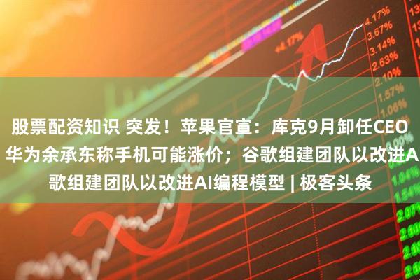 股票配资知识 突发！苹果官宣：库克9月卸任CEO，50岁特努斯接任；华为余承东称手机可能涨价；谷歌组建团队以改进AI编程模型 | 极客头条