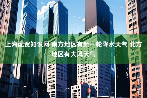 上海配资知识网 南方地区有新一轮降水天气 北方地区有大风天气