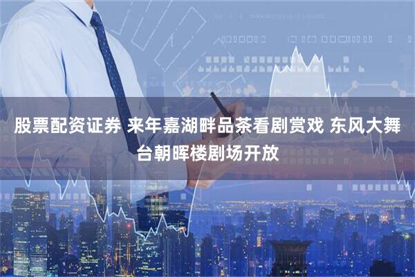 股票配资证券 来年嘉湖畔品茶看剧赏戏 东风大舞台朝晖楼剧场开放