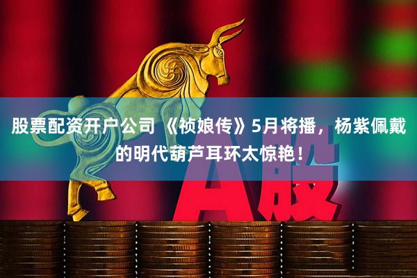 股票配资开户公司 《祯娘传》5月将播，杨紫佩戴的明代葫芦耳环太惊艳！