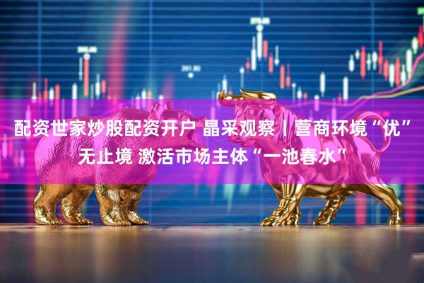 配资世家炒股配资开户 晶采观察丨营商环境“优”无止境 激活市场主体“一池春水”