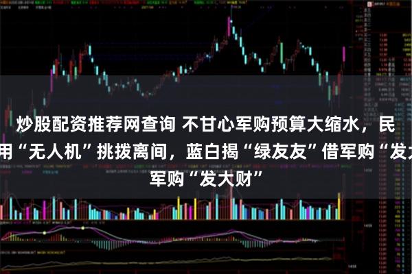 炒股配资推荐网查询 不甘心军购预算大缩水，民进党用“无人机”挑拨离间，蓝白揭“绿友友”借军购“发大财”