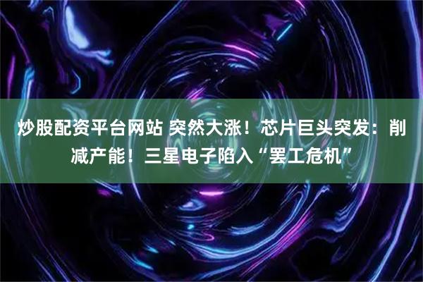 炒股配资平台网站 突然大涨！芯片巨头突发：削减产能！三星电子陷入“罢工危机”