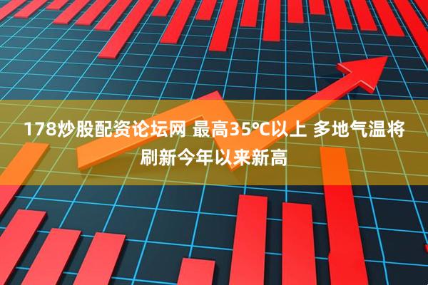 178炒股配资论坛网 最高35℃以上 多地气温将刷新今年以来新高
