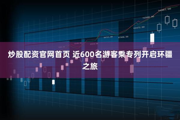 炒股配资官网首页 近600名游客乘专列开启环疆之旅