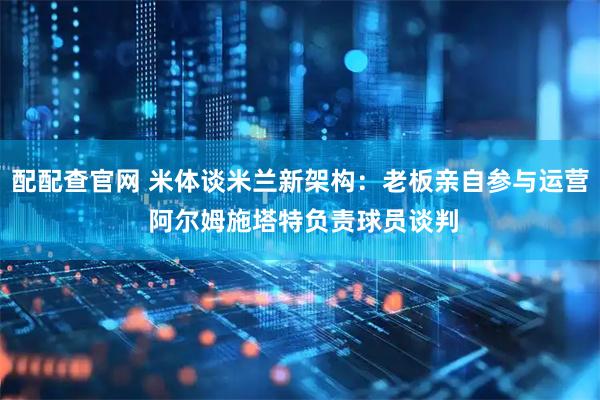 配配查官网 米体谈米兰新架构：老板亲自参与运营 阿尔姆施塔特负责球员谈判
