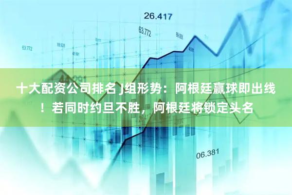十大配资公司排名 J组形势：阿根廷赢球即出线！若同时约旦不胜，阿根廷将锁定头名