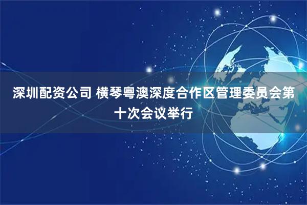 深圳配资公司 横琴粤澳深度合作区管理委员会第十次会议举行