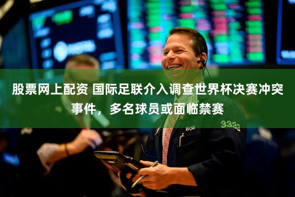 股票网上配资 国际足联介入调查世界杯决赛冲突事件，多名球员或面临禁赛