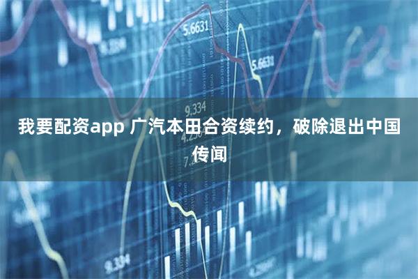 我要配资app 广汽本田合资续约，破除退出中国传闻